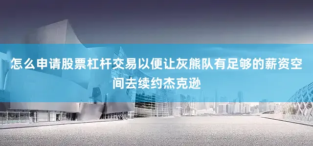 怎么申请股票杠杆交易以便让灰熊队有足够的薪资空间去续约杰克逊