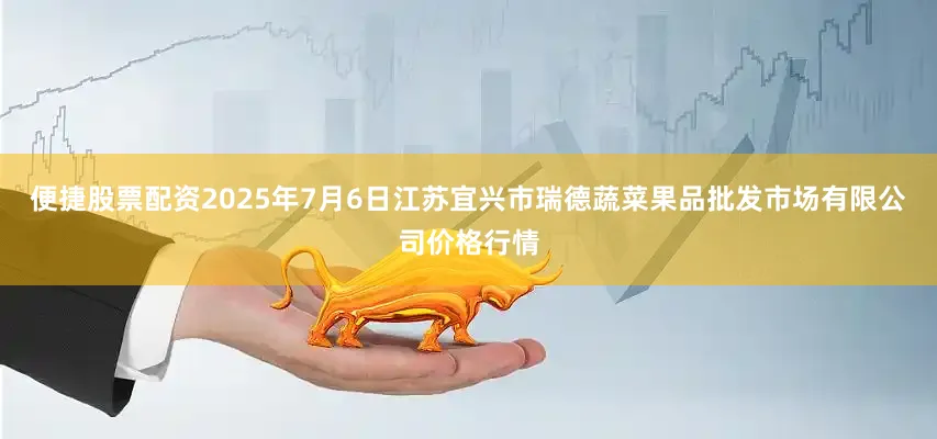 便捷股票配资2025年7月6日江苏宜兴市瑞德蔬菜果品批发市场有限公司价格行情