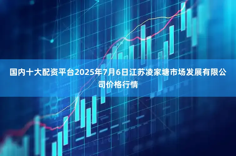 国内十大配资平台2025年7月6日江苏凌家塘市场发展有限公司价格行情