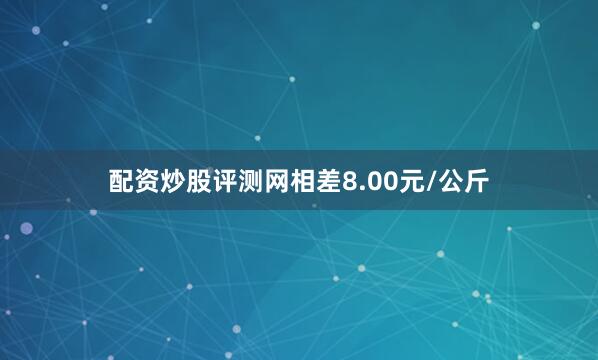 配资炒股评测网相差8.00元/公斤