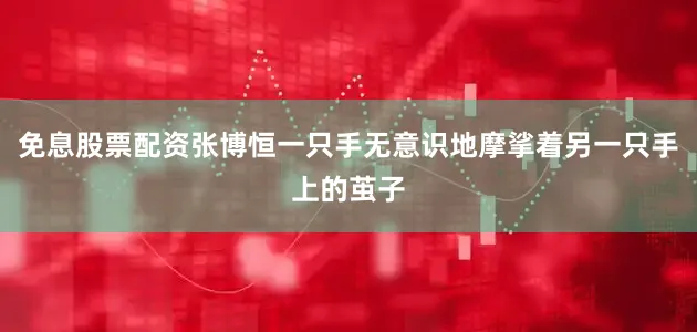 免息股票配资张博恒一只手无意识地摩挲着另一只手上的茧子
