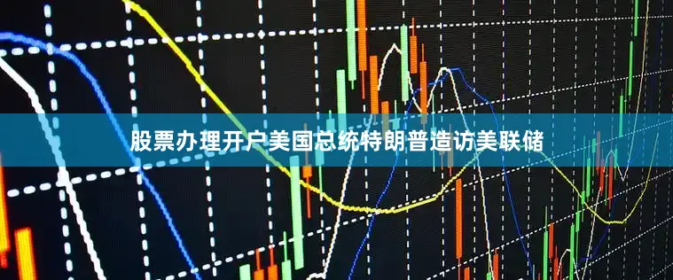 股票办理开户美国总统特朗普造访美联储