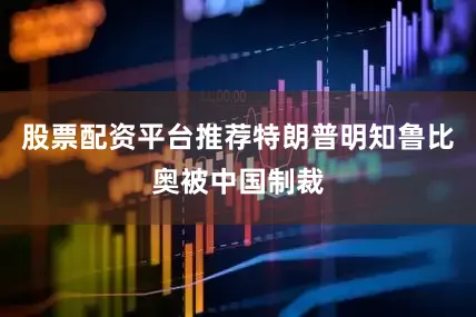 股票配资平台推荐特朗普明知鲁比奥被中国制裁
