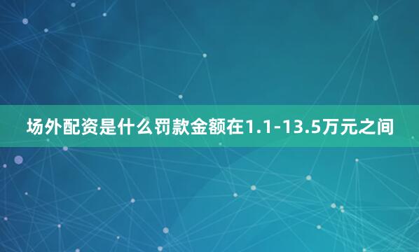 场外配资是什么罚款金额在1.1-13.5万元之间