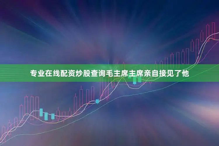 专业在线配资炒股查询毛主席主席亲自接见了他