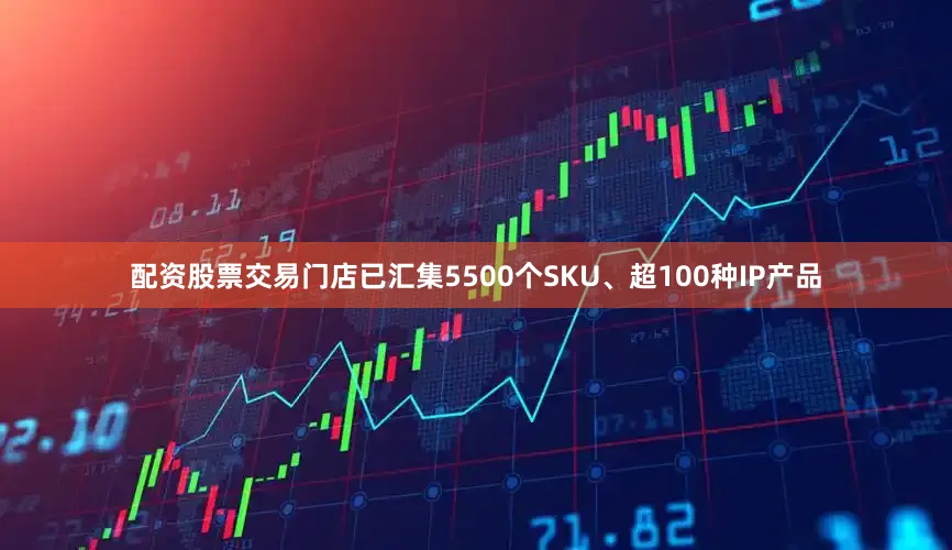 配资股票交易门店已汇集5500个SKU、超100种IP产品