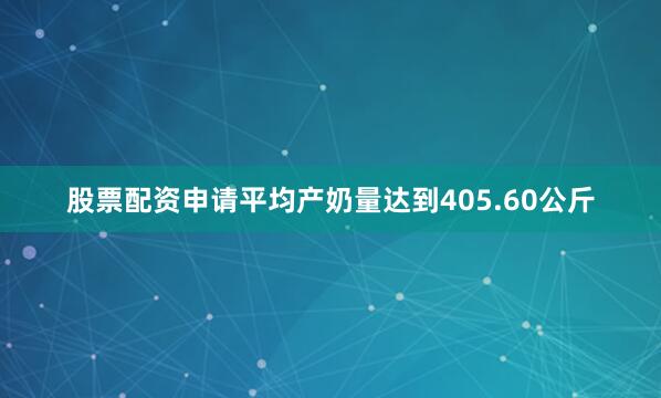 股票配资申请平均产奶量达到405.60公斤