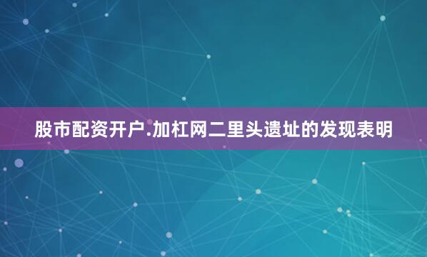 股市配资开户.加杠网二里头遗址的发现表明