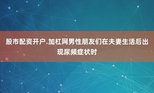 股市配资开户.加杠网男性朋友们在夫妻生活后出现尿频症状时