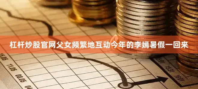 杠杆炒股官网父女频繁地互动今年的李嫣暑假一回来