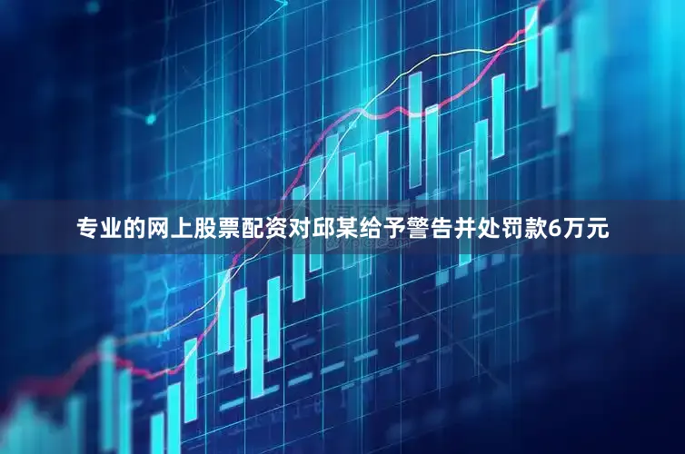 专业的网上股票配资对邱某给予警告并处罚款6万元