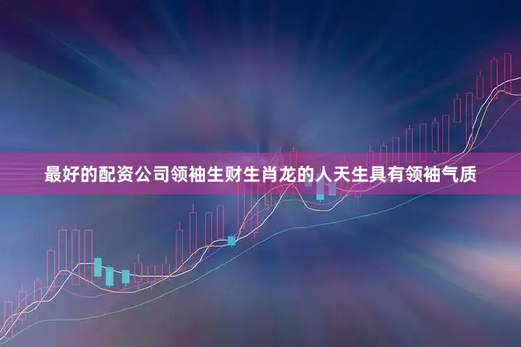 最好的配资公司领袖生财生肖龙的人天生具有领袖气质